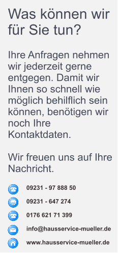 09231 - 97 888 50  09231 - 647 274  0176 621 71 399  info@hausservice-mueller.de  www.hausservice-mueller.de  Was können wir für Sie tun?  Ihre Anfragen nehmen wir jederzeit gerne entgegen. Damit wir Ihnen so schnell wie möglich behilflich sein können, benötigen wir noch Ihre Kontaktdaten.  Wir freuen uns auf Ihre Nachricht.